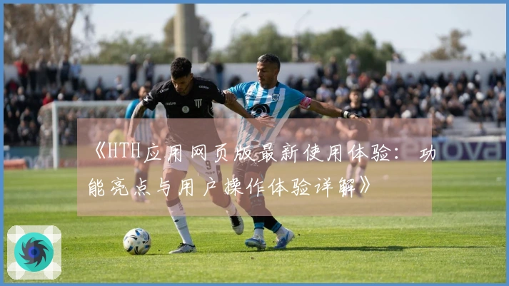 《HTH应用网页版最新使用体验：功能亮点与用户操作体验详解》
