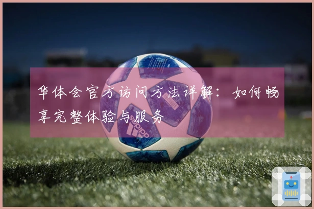 华体会官方访问方法详解：如何畅享完整体验与服务