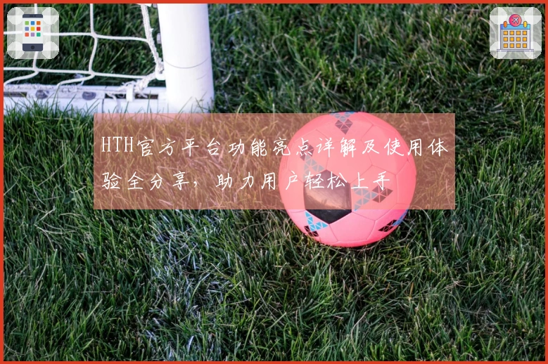 HTH官方平台功能亮点详解及使用体验全分享，助力用户轻松上手