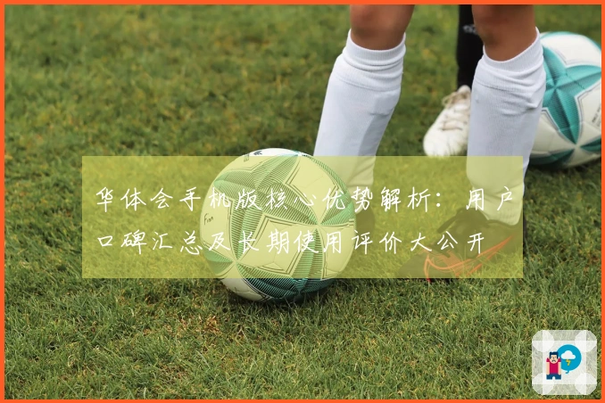 华体会手机版核心优势解析：用户口碑汇总及长期使用评价大公开