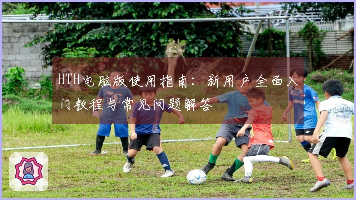 HTH电脑版使用指南:新用户全面入门教程与常见问题解答