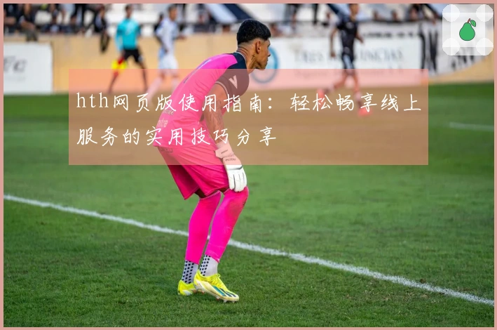 hth网页版使用指南：轻松畅享线上服务的实用技巧分享