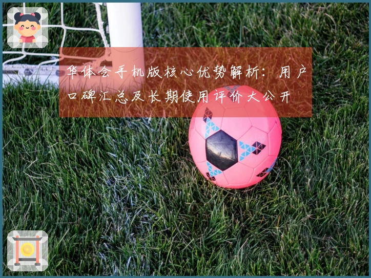华体会手机版核心优势解析:用户口碑汇总及长期使用评价大公开